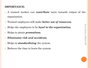 IMPORTANCE:
 A trained worker can contribute more towards output of the
organization.
 Trained employees will make better use of resources.
 Helps the employees to be loyal to the organization.
 Helps to attain promotions.
 Eliminates risk and accidents.
 Helps in standardizing the system.
 Reduces the time to learn the system.
R.ArunKumar,AP/Mech,RIT
 