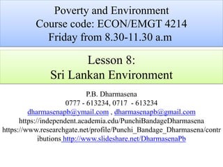Lesson 8:
Sri Lankan Environment
P.B. Dharmasena
0777 - 613234, 0717 - 613234
dharmasenapb@ymail.com , dharmasenapb@gmail.com
https://independent.academia.edu/PunchiBandageDharmasena
https://www.researchgate.net/profile/Punchi_Bandage_Dharmasena/contr
ibutions http://www.slideshare.net/DharmasenaPb
Poverty and Environment
Course code: ECON/EMGT 4214
Friday from 8.30-11.30 a.m
 