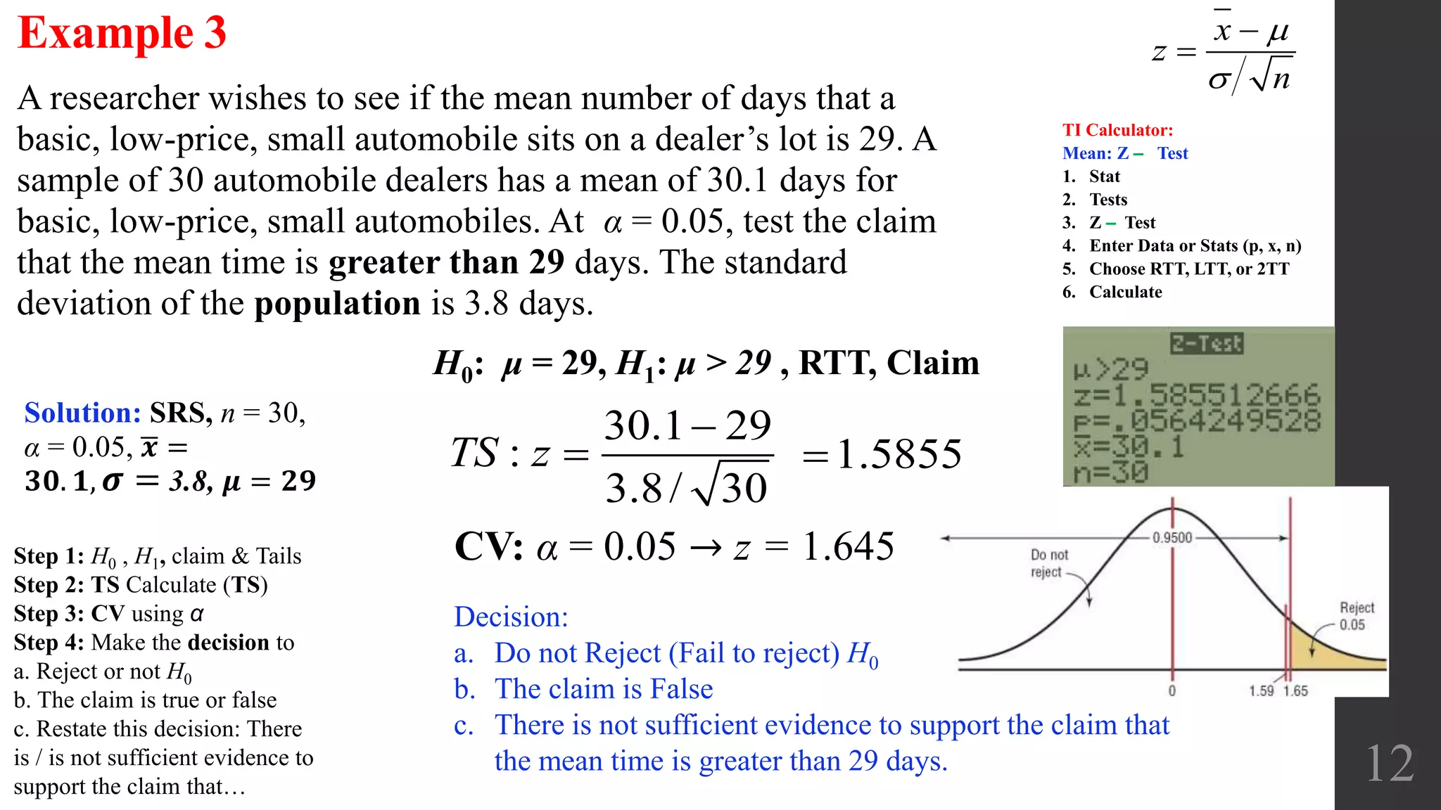 12
A researcher wishes to see if the mean number of days that a
basic, low-price, small automobile sits on a dealer’s lot is 29. A
sample of 30 automobile dealers has a mean of 30.1 days for
basic, low-price, small automobiles. At α = 0.05, test the claim
that the mean time is greater than 29 days. The standard
deviation of the population is 3.8 days.
Example 3
CV: α = 0.05 → z = 1.645
H0: μ = 29, H1: μ > 29 , RTT, Claim
Solution: SRS, n = 30,
α = 0.05, 𝒙 =
𝟑𝟎. 𝟏, 𝝈 = 3.8, 𝝁 = 𝟐𝟗
30.1 29
:
3.8/ 30
TS z

 1.5855
Decision:
a. Do not Reject (Fail to reject) H0
b. The claim is False
c. There is not sufficient evidence to support the claim that
the mean time is greater than 29 days.
x
z
n




TI Calculator:
Mean: Z ‒ Test
1. Stat
2. Tests
3. Z ‒ Test
4. Enter Data or Stats (p, x, n)
5. Choose RTT, LTT, or 2TT
6. Calculate
Step 1: H0 , H1, claim & Tails
Step 2: TS Calculate (TS)
Step 3: CV using α
Step 4: Make the decision to
a. Reject or not H0
b. The claim is true or false
c. Restate this decision: There
is / is not sufficient evidence to
support the claim that…
 