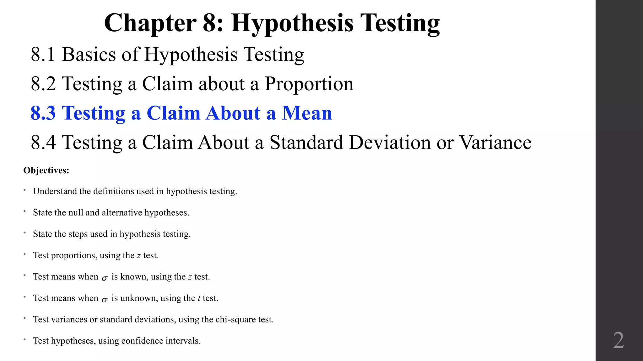 8.1 Basics of Hypothesis Testing
8.2 Testing a Claim about a Proportion
8.3 Testing a Claim About a Mean
8.4 Testing a Claim About a Standard Deviation or Variance
2
Objectives:
• Understand the definitions used in hypothesis testing.
• State the null and alternative hypotheses.
• State the steps used in hypothesis testing.
• Test proportions, using the z test.
• Test means when  is known, using the z test.
• Test means when  is unknown, using the t test.
• Test variances or standard deviations, using the chi-square test.
• Test hypotheses, using confidence intervals.
Chapter 8: Hypothesis Testing
 
