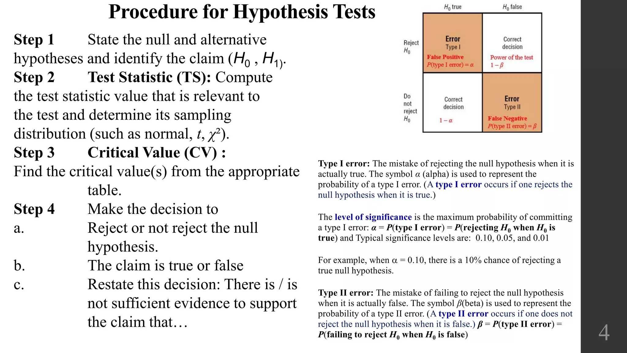 4
Type I error: The mistake of rejecting the null hypothesis when it is
actually true. The symbol α (alpha) is used to represent the
probability of a type I error. (A type I error occurs if one rejects the
null hypothesis when it is true.)
The level of significance is the maximum probability of committing
a type I error: α = P(type I error) = P(rejecting H0 when H0 is
true) and Typical significance levels are: 0.10, 0.05, and 0.01
For example, when a = 0.10, there is a 10% chance of rejecting a
true null hypothesis.
Type II error: The mistake of failing to reject the null hypothesis
when it is actually false. The symbol β(beta) is used to represent the
probability of a type II error. (A type II error occurs if one does not
reject the null hypothesis when it is false.) β = P(type II error) =
P(failing to reject H0 when H0 is false)
Procedure for Hypothesis Tests
Step 1 State the null and alternative
hypotheses and identify the claim (H0 , H1).
Step 2 Test Statistic (TS): Compute
the test statistic value that is relevant to
the test and determine its sampling
distribution (such as normal, t, χ²).
Step 3 Critical Value (CV) :
Find the critical value(s) from the appropriate
table.
Step 4 Make the decision to
a. Reject or not reject the null
hypothesis.
b. The claim is true or false
c. Restate this decision: There is / is
not sufficient evidence to support
the claim that…
 