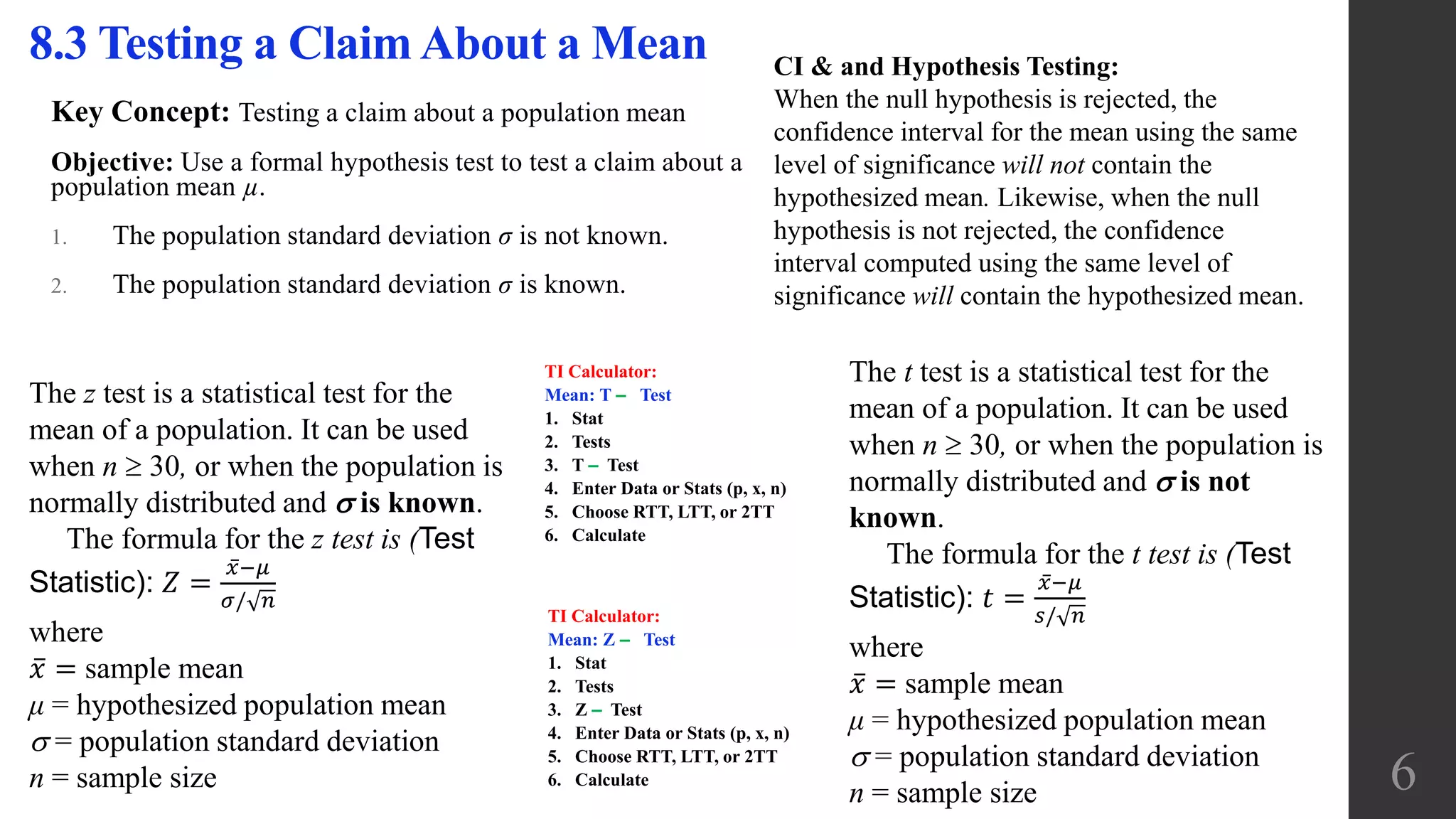 Key Concept: Testing a claim about a population mean
Objective: Use a formal hypothesis test to test a claim about a
population mean µ.
1. The population standard deviation σ is not known.
2. The population standard deviation σ is known.
8.3 Testing a Claim About a Mean
The z test is a statistical test for the
mean of a population. It can be used
when n  30, or when the population is
normally distributed and  is known.
The formula for the z test is (Test
Statistic): 𝑍 =
𝑥−𝜇
𝜎/ 𝑛
where
𝑥 = sample mean
μ = hypothesized population mean
 = population standard deviation
n = sample size
The t test is a statistical test for the
mean of a population. It can be used
when n  30, or when the population is
normally distributed and  is not
known.
The formula for the t test is (Test
Statistic): 𝑡 =
𝑥−𝜇
𝑠/ 𝑛
where
𝑥 = sample mean
μ = hypothesized population mean
 = population standard deviation
n = sample size 6
CI & and Hypothesis Testing:
When the null hypothesis is rejected, the
confidence interval for the mean using the same
level of significance will not contain the
hypothesized mean. Likewise, when the null
hypothesis is not rejected, the confidence
interval computed using the same level of
significance will contain the hypothesized mean.
TI Calculator:
Mean: T ‒ Test
1. Stat
2. Tests
3. T ‒ Test
4. Enter Data or Stats (p, x, n)
5. Choose RTT, LTT, or 2TT
6. Calculate
TI Calculator:
Mean: Z ‒ Test
1. Stat
2. Tests
3. Z ‒ Test
4. Enter Data or Stats (p, x, n)
5. Choose RTT, LTT, or 2TT
6. Calculate
 