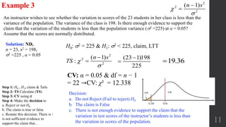 11
An instructor wishes to see whether the variation in scores of the 23 students in her class is less than the
variance of the population. The variance of the class is 198. Is there enough evidence to support the
claim that the variation of the students is less than the population variance (2 =225) at α = 0.05?
Assume that the scores are normally distributed.
Example 3
CV: α = 0.05 & df = n − 1
= 22 →CV: χ² = 12.338
H0: 2 = 225 & H1: 2 < 225, claim, LTTSolution: ND,
n = 23, s2 = 198,
2 =225 , α = 0.05
Decision:
a. Do not Reject (Fail to reject) H0
b. The claim is False
c. There is not enough evidence to support the claim that the
variation in test scores of the instructor’s students is less than
the variation in scores of the population.
19.36
2
2
2
( 1)n s




2
2
2
( 1)
:
n s
TS 



(23 1)198
225


Step 1: H0 , H1, claim & Tails
Step 2: TS Calculate (TS)
Step 3: CV using α
Step 4: Make the decision to
a. Reject or not H0
b. The claim is true or false
c. Restate this decision: There is /
is not sufficient evidence to
support the claim that…
 