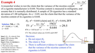 12
A researcher wishes to test the claim that the variance of the nicotine content
of a cigarette manufacturer is 0.644. Nicotine content is measured in milligrams, and
assume that it is normally distributed. A sample of 20 cigarettes has a standard
deviation of 1.00 milligram. At α = 0.05, test the claim that that the variance of the
nicotine content of its cigarettes is 0.644.
Example 4
CV: α = 0.05 & df = n − 1 = 19 →
CV: The critical values are 32.852 and 8.907
H0: 2 = 0.644 (claim) and H1: 2  0.644, 2TT
Solution: ND, n = 20,
2 = 0.644, s = 1.00,
α = 0.05
Decision:
a. Do not reject H0
b. The claim is True
c. There is sufficient evidence to support the claim
that the variance of the nicotine content of its
cigarettes is 0.644.
2
19(1)
0.644
 29.5
2
2
2
( 1)n s




2
2
2
( 1)
:
n s
TS 



Step 1: H0 , H1, claim & Tails
Step 2: TS Calculate (TS)
Step 3: CV using α
Step 4: Make the decision to
a. Reject or not H0
b. The claim is true or false
c. Restate this decision: There is /
is not sufficient evidence to
support the claim that…
 