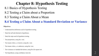 8.1 Basics of Hypothesis Testing
8.2 Testing a Claim about a Proportion
8.3 Testing a Claim About a Mean
8.4 Testing a Claim About a Standard Deviation or Variance
2
Objectives:
• Understand the definitions used in hypothesis testing.
• State the null and alternative hypotheses.
• State the steps used in hypothesis testing.
• Test proportions, using the z test.
• Test means when  is known, using the z test.
• Test means when  is unknown, using the t test.
• Test variances or standard deviations, using the chi-square test.
• Test hypotheses, using confidence intervals.
Chapter 8: Hypothesis Testing
 