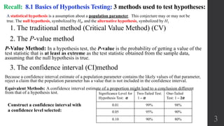 1. The traditional method (Critical Value Method) (CV)
2. The P-value method
P-Value Method: In a hypothesis test, the P-value is the probability of getting a value of the
test statistic that is at least as extreme as the test statistic obtained from the sample data,
assuming that the null hypothesis is true.
3. The confidence interval (CI)method
Because a confidence interval estimate of a population parameter contains the likely values of that parameter,
reject a claim that the population parameter has a value that is not included in the confidence interval.
Equivalent Methods: A confidence interval estimate of a proportion might lead to a conclusion different
from that of a hypothesis test.
Recall: 8.1 Basics of Hypothesis Testing: 3 methods used to test hypotheses:
3
Construct a confidence interval with
a confidence level selected:
Significance Level for
Hypothesis Test: α
Two-Tailed Test:
1 – α
One-Tailed
Test: 1 – 2α
0.01 99% 98%
0.05 95% 90%
0.10 90% 80%
A statistical hypothesis is a assumption about a population parameter. This conjecture may or may not be
true. The null hypothesis, symbolized by H0, and the alternative hypothesis, symbolized by H1
 