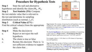 4
Type I error: The mistake of rejecting the null hypothesis when it is
actually true. The symbol α (alpha) is used to represent the
probability of a type I error. (A type I error occurs if one rejects the
null hypothesis when it is true.)
The level of significance is the maximum probability of committing
a type I error: α = P(type I error) = P(rejecting H0 when H0 is
true) and Typical significance levels are: 0.10, 0.05, and 0.01
For example, when a = 0.10, there is a 10% chance of rejecting a
true null hypothesis.
Type II error: The mistake of failing to reject the null hypothesis
when it is actually false. The symbol β(beta) is used to represent the
probability of a type II error. (A type II error occurs if one does not
reject the null hypothesis when it is false.) β = P(type II error) =
P(failing to reject H0 when H0 is false)
Procedure for Hypothesis Tests
Step 1 State the null and alternative
hypotheses and identify the claim (H0 , H1).
Step 2 Test Statistic (TS): Compute
the test statistic value that is relevant to
the test and determine its sampling
distribution (such as normal, t, χ²).
Step 3 Critical Value (CV) :
Find the critical value(s) from the appropriate
table.
Step 4 Make the decision to
a. Reject or not reject the null
hypothesis.
b. The claim is true or false
c. Restate this decision: There is / is
not sufficient evidence to support
the claim that…
 