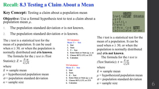 Key Concept: Testing a claim about a population mean
Objective: Use a formal hypothesis test to test a claim about a
population mean µ.
1. The population standard deviation σ is not known.
2. The population standard deviation σ is known.
Recall: 8.3 Testing a Claim About a Mean
The z test is a statistical test for the
mean of a population. It can be used
when n  30, or when the population is
normally distributed and  is known.
The formula for the z test is (Test
Statistic): 𝑍 =
𝑥−𝜇
𝜎/ 𝑛
where
𝑥 = sample mean
μ = hypothesized population mean
 = population standard deviation
n = sample size
The t test is a statistical test for the
mean of a population. It can be
used when n  30, or when the
population is normally distributed
and  is not known.
The formula for the t test is
(Test Statistic): 𝑡 =
𝑥−𝜇
𝑠/ 𝑛
where
𝑥 = sample mean
μ = hypothesized population mean
 = population standard deviation
n = sample size 6
TI Calculator:
Mean: T ‒ Test
1. Stat
2. Tests
3. T ‒ Test
4. Enter Data or Stats (p, x, n)
5. Choose RTT, LTT, or 2TT
6. Calculate
TI Calculator:
Mean: Z ‒ Test
1. Stat
2. Tests
3. Z ‒ Test
4. Enter Data or Stats (p, x, n)
5. Choose RTT, LTT, or 2TT
6. Calculate
 