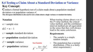Key Concept:
Conduct a formal hypothesis test of a claim made about a population standard
deviation σ or population variance σ².
The chi-square distribution is also used to test a claim about a single variance or standard deviation.
8.4 Testing a Claim About a Standard Deviation or Variance
Notation
n = sample size
d.f. = n – 1
s = sample standard deviation
σ = population standard deviation
s² = sample variance
σ² = population variance
When testing claims about σ or σ²,
the P-value method, the critical
value method, and the confidence
interval method are all equivalent
in the sense that they will always
lead to the same conclusion.
Requirements
1. The sample is a simple
random sample.
2. The population has a normal
distribution. (This is a fairly
strict requirement.)
Test Statistic
7
2
2
2
( 1)n s




 