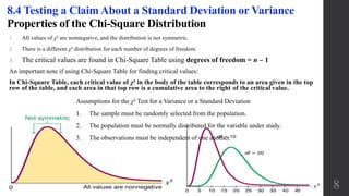 Properties of the Chi-Square Distribution
1. All values of χ² are nonnegative, and the distribution is not symmetric.
2. There is a different χ² distribution for each number of degrees of freedom.
3. The critical values are found in Chi-Square Table using degrees of freedom = n – 1
An important note if using Chi-Square Table for finding critical values:
In Chi-Square Table, each critical value of χ² in the body of the table corresponds to an area given in the top
row of the table, and each area in that top row is a cumulative area to the right of the critical value.
8.4 Testing a Claim About a Standard Deviation or Variance
8
Assumptions for the χ² Test for a Variance or a Standard Deviation
1. The sample must be randomly selected from the population.
2. The population must be normally distributed for the variable under study.
3. The observations must be independent of one another.
 