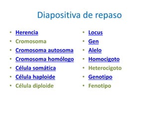 Diapositiva de repaso
• Herencia
• Cromosoma
• Cromosoma autosoma
• Cromosoma homólogo
• Célula somática
• Célula haploide
• Célula diploide
• Locus
• Gen
• Alelo
• Homocigoto
• Heterocigoto
• Genotipo
• Fenotipo
 