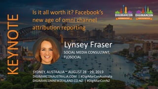 Lynsey Fraser
SOCIAL MEDIA CONSULTANT,
FLOSOCIAL
SYDNEY, AUSTRALIA ~ AUGUST 28 - 29, 2019
DIGIMARCONAUSTRALIA.COM | #DigiMarConAustralia
DIGIMARCONNEWZEALAND.CO.NZ | #DigiMarConNZ
Is it all worth it? Facebook’s
new age of omni channel
attribution reporting
KEYNOTE
 