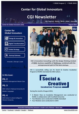 Center for Global Innovators
CGI Newsletter
San Francisco - Boston - Berlin - Dubai - Islamabad
www.ConsultCGI.comTwitter | Facebook | LinkedIn | Google+ | Medium
Innovation distinguishes between a leader and a follower –Steve Jobs
► ISSUE August | ► YEAR 2019
CGI is successfully rolling out it’s Social & Creative Incubation
Program at NUML Islamabad & LCWU Lahore.
During the month of August 2019,
▪ A Master Class on Incubation Management was conducted at
NUML in collaboration with Cranfield University
▪ Two Modules were conducted in NUML Islamabad
▪ Four Modules were conducted in LCWU
In this issue:
PG. 2
Incubation Management Master Class
PG. 3
DICE Cohort-1 National University for
Modern Languages
PG. 4
DICE Cohort-1 Lahore College for
Women University
Center for Global Innovators (CGI) August-2019
CGI is Innovation Consulting: with the design thinking mindset
of IDEO, business capability of McKinsey, combined with the
entrepreneurial spirit of the best startups.
Design & Innovation
Digital Transformation
Global Strategy
Startup Gateway
Center for
Global Innovators
Innovate | Disrupt | Lead
 