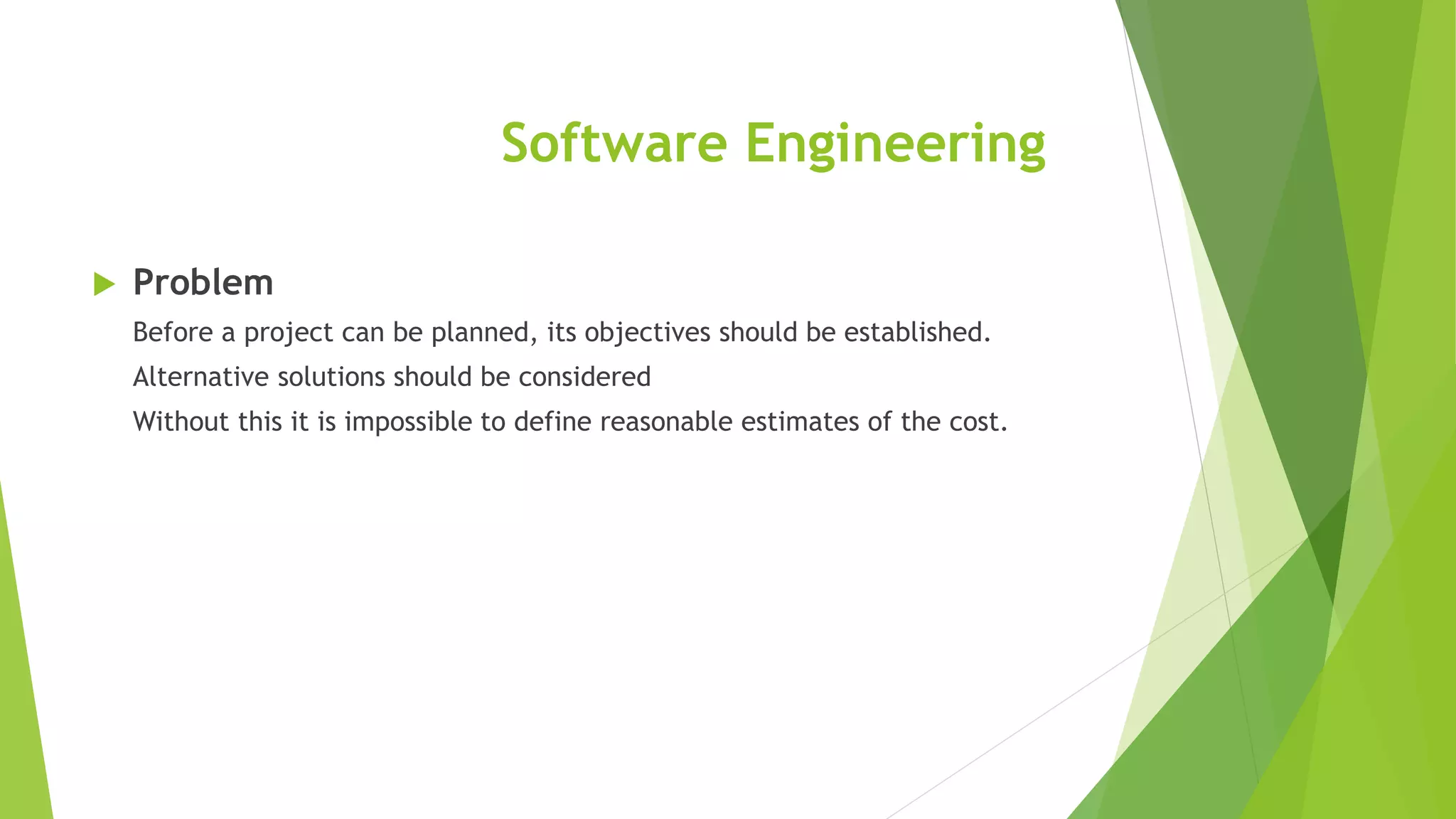 Software Engineering
 Problem
Before a project can be planned, its objectives should be established.
Alternative solutions should be considered
Without this it is impossible to define reasonable estimates of the cost.
 