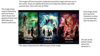 The images all have characters scattered around the image and none are in
the centre. Some are slightly off centre so it makes the viewers eyes look
around more. This is the rule of Thirds.
The colours help show the different parts of the image.
The image shows
visitors interacting
with the heroes
which shows that
going to Disney Land
Will make your
dreams come true.
The text at the
bottom shows
where the
attraction is.
Each image shows
fan’s favourite
characters so they
can see that they
want to look at it.
 