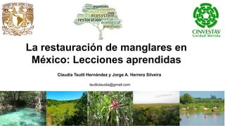 La restauración de manglares en
México: Lecciones aprendidas
Claudia Teutli Hernández y Jorge A. Herrera Silveira
teutliclaudia@gmail.com
 