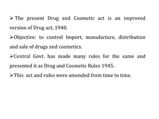  The present Drug and Cosmetic act is an improved
version of Drug act, 1940.
Objective: to control Import, manufacture, ...