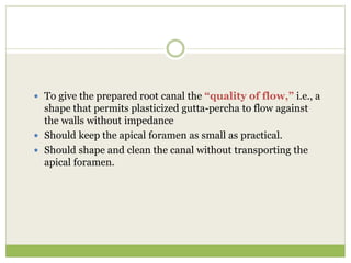  To give the prepared root canal the “quality of flow,” i.e., a
shape that permits plasticized gutta-percha to flow against
the walls without impedance
 Should keep the apical foramen as small as practical.
 Should shape and clean the canal without transporting the
apical foramen.
 