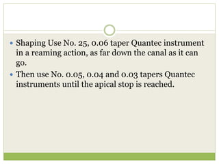  Shaping Use No. 25, 0.06 taper Quantec instrument
in a reaming action, as far down the canal as it can
go.
 Then use No. 0.05, 0.04 and 0.03 tapers Quantec
instruments until the apical stop is reached.
 