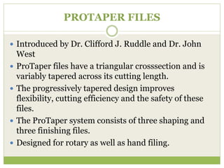 PROTAPER FILES
 Introduced by Dr. Clifford J. Ruddle and Dr. John
West
 ProTaper files have a triangular crosssection and is
variably tapered across its cutting length.
 The progressively tapered design improves
flexibility, cutting efficiency and the safety of these
files.
 The ProTaper system consists of three shaping and
three finishing files.
 Designed for rotary as well as hand filing.
 