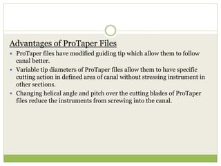 Advantages of ProTaper Files
 ProTaper files have modified guiding tip which allow them to follow
canal better.
 Variable tip diameters of ProTaper files allow them to have specific
cutting action in defined area of canal without stressing instrument in
other sections.
 Changing helical angle and pitch over the cutting blades of ProTaper
files reduce the instruments from screwing into the canal.
 