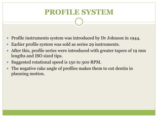 PROFILE SYSTEM
 Profile instruments system was introduced by Dr Johnson in 1944.
 Earlier profile system was sold as series 29 instruments.
 After this, profile series were introduced with greater tapers of 19 mm
lengths and ISO sized tips.
 Suggested rotational speed is 150 to 300 RPM.
 The negative rake angle of profiles makes them to cut dentin in
planning motion.
 