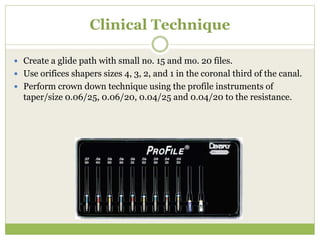 Clinical Technique
 Create a glide path with small no. 15 and mo. 20 files.
 Use orifices shapers sizes 4, 3, 2, and 1 in the coronal third of the canal.
 Perform crown down technique using the profile instruments of
taper/size 0.06/25, 0.06/20, 0.04/25 and 0.04/20 to the resistance.
 