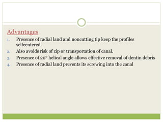 Advantages
1. Presence of radial land and noncutting tip keep the profiles
selfcentered.
2. Also avoids risk of zip or transportation of canal.
3. Presence of 20° helical angle allows effective removal of dentin debris
4. Presence of radial land prevents its screwing into the canal
 