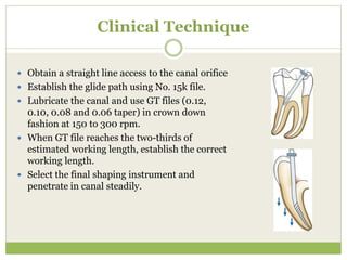 Clinical Technique
 Obtain a straight line access to the canal orifice
 Establish the glide path using No. 15k file.
 Lubricate the canal and use GT files (0.12,
0.10, 0.08 and 0.06 taper) in crown down
fashion at 150 to 300 rpm.
 When GT file reaches the two-thirds of
estimated working length, establish the correct
working length.
 Select the final shaping instrument and
penetrate in canal steadily.
 