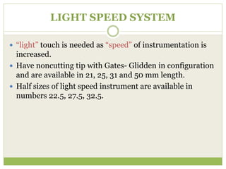 LIGHT SPEED SYSTEM
 “light” touch is needed as “speed” of instrumentation is
increased.
 Have noncutting tip with Gates- Glidden in configuration
and are available in 21, 25, 31 and 50 mm length.
 Half sizes of light speed instrument are available in
numbers 22.5, 27.5, 32.5.
 