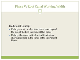 Phase V: Root Canal Working Width
Traditional Concept
 Enlarge a root canal at least three sizes beyond
the size of the first instrument that binds
 Enlarge the canal until clean, white dentinal
shavings appear in the flutes of the instrument
blade.
 