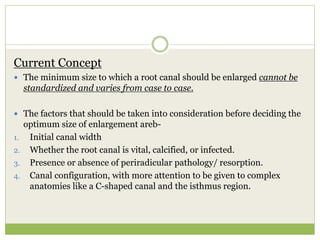 Current Concept
 The minimum size to which a root canal should be enlarged cannot be
standardized and varies from case to case.
 The factors that should be taken into consideration before deciding the
optimum size of enlargement areb-
1. Initial canal width
2. Whether the root canal is vital, calcified, or infected.
3. Presence or absence of periradicular pathology/ resorption.
4. Canal configuration, with more attention to be given to complex
anatomies like a C-shaped canal and the isthmus region.
 
