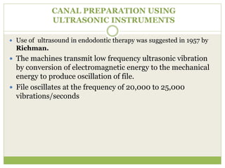 CANAL PREPARATION USING
ULTRASONIC INSTRUMENTS
 Use of ultrasound in endodontic therapy was suggested in 1957 by
Richman.
 The machines transmit low frequency ultrasonic vibration
by conversion of electromagnetic energy to the mechanical
energy to produce oscillation of file.
 File oscillates at the frequency of 20,000 to 25,000
vibrations/seconds
 