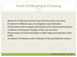 Goals Of Shaping & Cleaning
1. Removal of vital and necrotic tissue from the main root canal.
2. Creation of sufficient space for irrigation and medication.
3. Preservation of the integrity and location of the apical canal anatomy
4. Avoidance of iatrogenic damage to the root structure.
5. Preservation of sound root dentin to allow long-term function of the
tooth.
6. Avoidance of irritation and/or infection of the periradicular tissues.
Essentials of Endodontics : Vimal Sikri.
 