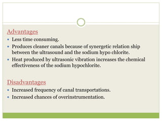 Advantages
 Less time consuming.
 Produces cleaner canals because of synergetic relation ship
between the ultrasound and the sodium hypo chlorite.
 Heat produced by ultrasonic vibration increases the chemical
effectiveness of the sodium hypochlorite.
Disadvantages
 Increased frequency of canal transportations.
 Increased chances of overinstrumentation.
 