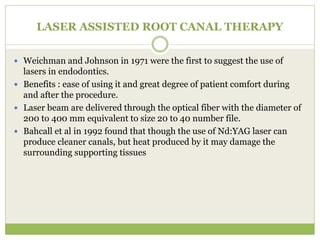 LASER ASSISTED ROOT CANAL THERAPY
 Weichman and Johnson in 1971 were the first to suggest the use of
lasers in endodontics.
 Benefits : ease of using it and great degree of patient comfort during
and after the procedure.
 Laser beam are delivered through the optical fiber with the diameter of
200 to 400 mm equivalent to size 20 to 40 number file.
 Bahcall et al in 1992 found that though the use of Nd:YAG laser can
produce cleaner canals, but heat produced by it may damage the
surrounding supporting tissues
 