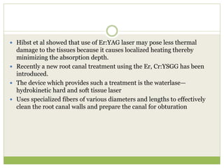  Hibst et al showed that use of Er:YAG laser may pose less thermal
damage to the tissues because it causes localized heating thereby
minimizing the absorption depth.
 Recently a new root canal treatment using the Er, Cr:YSGG has been
introduced.
 The device which provides such a treatment is the waterlase—
hydrokinetic hard and soft tissue laser
 Uses specialized fibers of various diameters and lengths to effectively
clean the root canal walls and prepare the canal for obturation
 