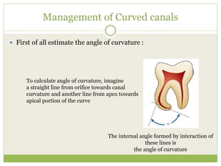 Management of Curved canals
 First of all estimate the angle of curvature :
To calculate angle of curvature, imagine
a straight line from orifice towards canal
curvature and another line from apex towards
apical portion of the curve
The internal angle formed by interaction of
these lines is
the angle of curvature
 