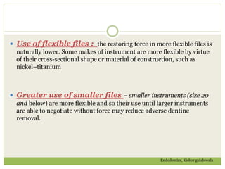  Use of flexible files : the restoring force in more flexible files is
naturally lower. Some makes of instrument are more flexible by virtue
of their cross-sectional shape or material of construction, such as
nickel–titanium
 Greater use of smaller files – smaller instruments (size 20
and below) are more flexible and so their use until larger instruments
are able to negotiate without force may reduce adverse dentine
removal.
Endodontics, Kishor gulabiwala
 
