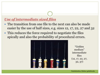 Use of intermediate sized files
 The transition from one file to the next can also be made
easier by the use of half sizes, e.g. sizes 12, 17, 22, 27 and 32
 This reduces the force required to negotiate the files
apically and also the probability of procedural errors.
“Golden
medium”
intermediate
files
(12, 17, 22, 27,
32, 37)
Endodontics, Kishor gulabiwala
 