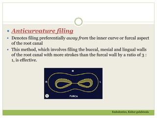  Anticurvature filing
 Denotes filing preferentially away from the inner curve or furcal aspect
of the root canal
 This method, which involves filing the buccal, mesial and lingual walls
of the root canal with more strokes than the furcal wall by a ratio of 3 :
1, is effective.
Endodontics, Kishor gulabiwala
 
