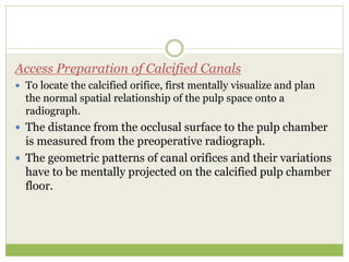 Access Preparation of Calcified Canals
 To locate the calcified orifice, first mentally visualize and plan
the normal spatial relationship of the pulp space onto a
radiograph.
 The distance from the occlusal surface to the pulp chamber
is measured from the preoperative radiograph.
 The geometric patterns of canal orifices and their variations
have to be mentally projected on the calcified pulp chamber
floor.
 