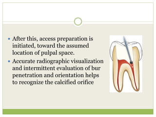  After this, access preparation is
initiated, toward the assumed
location of pulpal space.
 Accurate radiographic visualization
and intermittent evaluation of bur
penetration and orientation helps
to recognize the calcified orifice
 