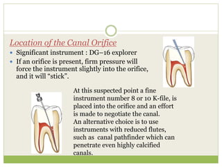Location of the Canal Orifice
 Significant instrument : DG–16 explorer
 If an orifice is present, firm pressure will
force the instrument slightly into the orifice,
and it will “stick”.
At this suspected point a fine
instrument number 8 or 10 K-file, is
placed into the orifice and an effort
is made to negotiate the canal.
An alternative choice is to use
instruments with reduced flutes,
such as canal pathfinder which can
penetrate even highly calcified
canals.
 