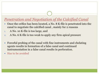Penetration and Negotiation of the Calcified Canal
 Once the orifice has been located, a No. 8 K-file is penetrated into the
canal to negotiate the calcified canal , mainly for 2 reasons
1. A No. 10 K-file is too large, and
2. A No. 6 K-file is too weak to apply any firm apical pressure
 Forceful probing of the canal with fine instruments and chelating
agents results in formation of a false canal and continued
instrumentation in a false canal results in perforation.
 Has to be avoided
 