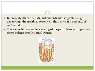  In properly shaped canals, instruments and irrigants can go
deeper into the canals to remove all the debris and contents of
root canal
 There should be complete sealing of the pulp chamber to prevent
microleakage into the canal system
 