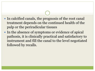  In calcified canals, the prognosis of the root canal
treatment depends on the continued health of the
pulp or the periradicular tissues
 In the absence of symptoms or evidence of apical
pathosis, it is clinically practical and satisfactory to
instrument and fill the canal to the level negotiated
followed by recalls.
 