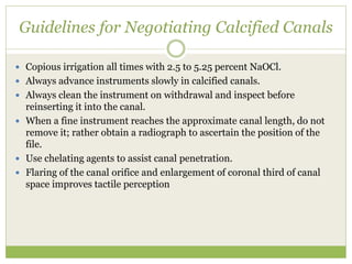 Guidelines for Negotiating Calcified Canals
 Copious irrigation all times with 2.5 to 5.25 percent NaOCl.
 Always advance instruments slowly in calcified canals.
 Always clean the instrument on withdrawal and inspect before
reinserting it into the canal.
 When a fine instrument reaches the approximate canal length, do not
remove it; rather obtain a radiograph to ascertain the position of the
file.
 Use chelating agents to assist canal penetration.
 Flaring of the canal orifice and enlargement of coronal third of canal
space improves tactile perception
 