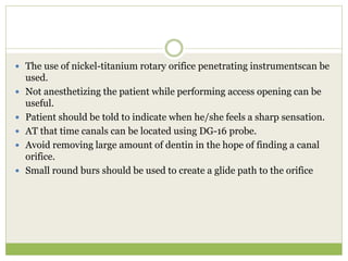  The use of nickel-titanium rotary orifice penetrating instrumentscan be
used.
 Not anesthetizing the patient while performing access opening can be
useful.
 Patient should be told to indicate when he/she feels a sharp sensation.
 AT that time canals can be located using DG-16 probe.
 Avoid removing large amount of dentin in the hope of finding a canal
orifice.
 Small round burs should be used to create a glide path to the orifice
 