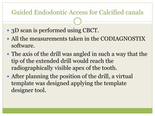 Guided Endodontic Access for Calcified canals
 3D scan is performed using CBCT.
 All the measurements taken in the CODIAGNOSTIX
software.
 The axis of the drill was angled in such a way that the
tip of the extended drill would reach the
radiographically visible apex of the tooth.
 After planning the position of the drill, a virtual
template was designed applying the template
designer tool.
 